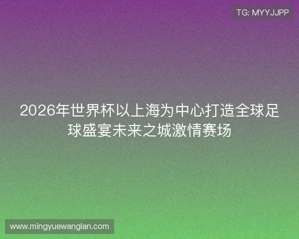 2026年世界杯以上海为中心打造全球足球盛宴未来之城激情赛场